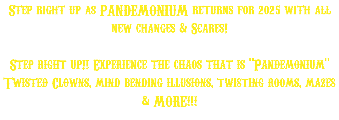 Step right up as PANDEMONIUM returns for 2025 with all new changes & Scares! Step right up!! Experience the chaos that is "Pandemonium" Twisted Clowns, mind bending illusions, twisting rooms, mazes & MORE!!!