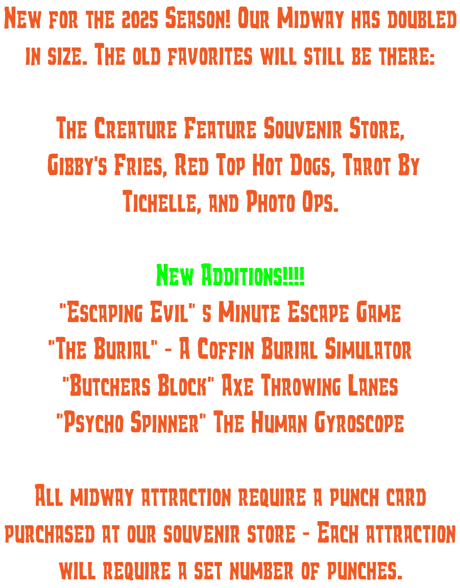 New for the 2025 Season! Our Midway has doubled in size. The old favorites will still be there: The Creature Feature Souvenir Store, Gibby's Fries, Red Top Hot Dogs, Tarot By Tichelle, and Photo Ops. New Additions!!!! "Escaping Evil" 5 Minute Escape Game "The Burial" - A Coffin Burial Simulator "Butchers Block" Axe Throwing Lanes "Psycho Spinner" The Human Gyroscope All midway attraction require a punch card purchased at our souvenir store - Each attraction will require a set number of punches.