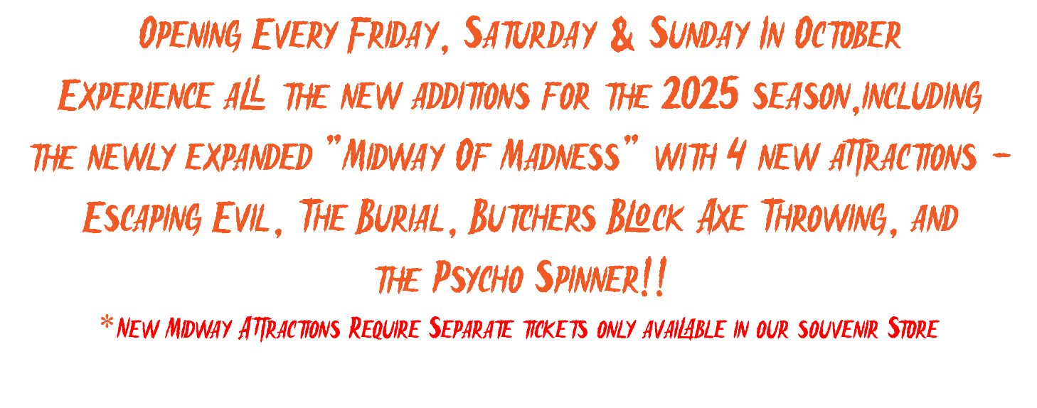 Opening Every Friday, Saturday & Sunday In October Experience all the new additions for the 2025 season,including the newly expanded "Midway Of Madness" with 4 new attractions - Escaping Evil, The Burial, Butchers Block Axe Throwing, and the Psycho Spinner!! *New Midway Attractions Require Separate tickets only available in our souvenir Store 