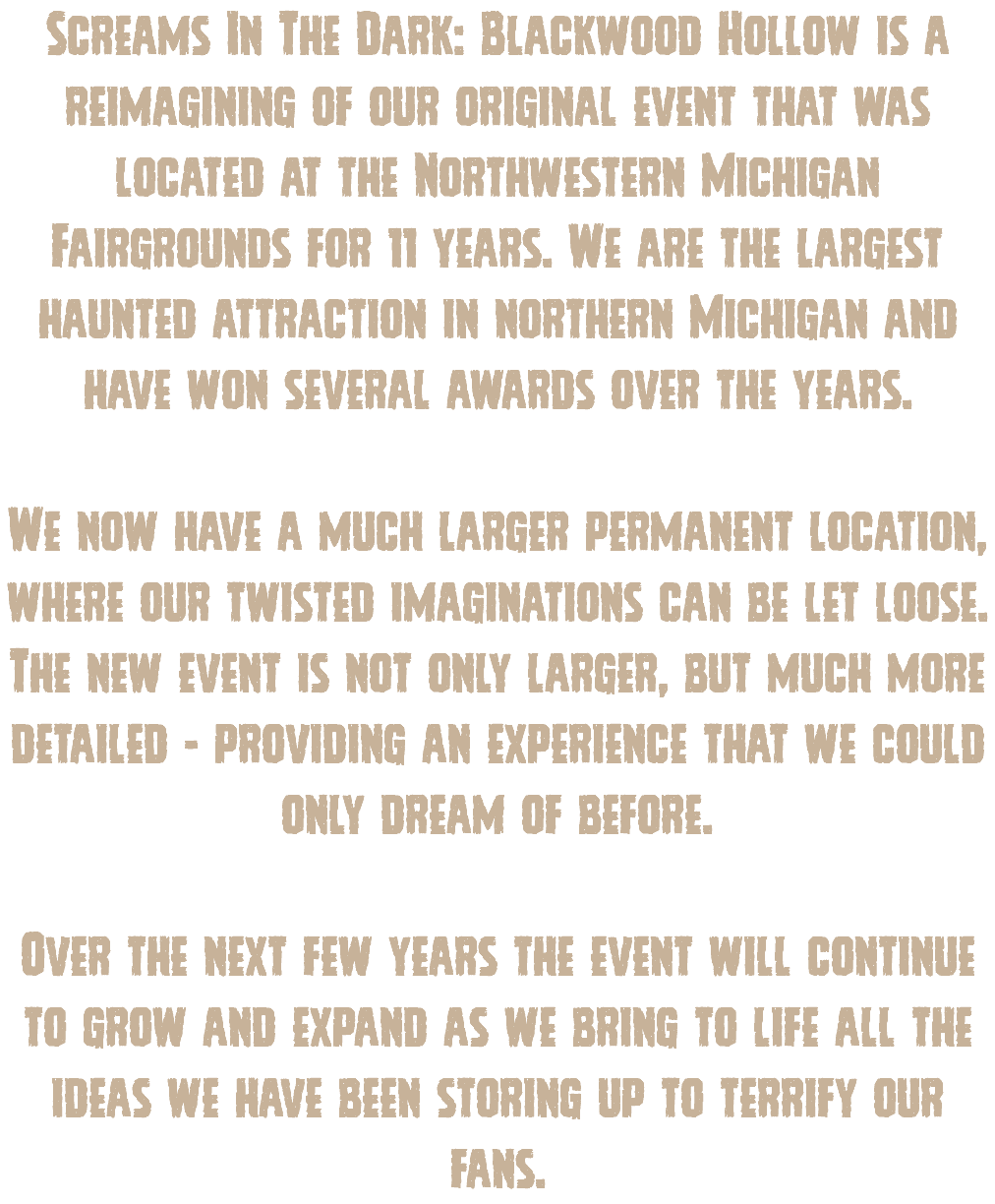 Screams In The Dark: Blackwood Hollow is a reimagining of our original event that was located at the Northwestern Michigan Fairgrounds for 11 years. We are the largest haunted attraction in northern Michigan and have won several awards over the years. We now have a much larger permanent location, where our twisted imaginations can be let loose. The new event is not only larger, but much more detailed - providing an experience that we could only dream of before. Over the next few years the event will continue to grow and expand as we bring to life all the ideas we have been storing up to terrify our fans.