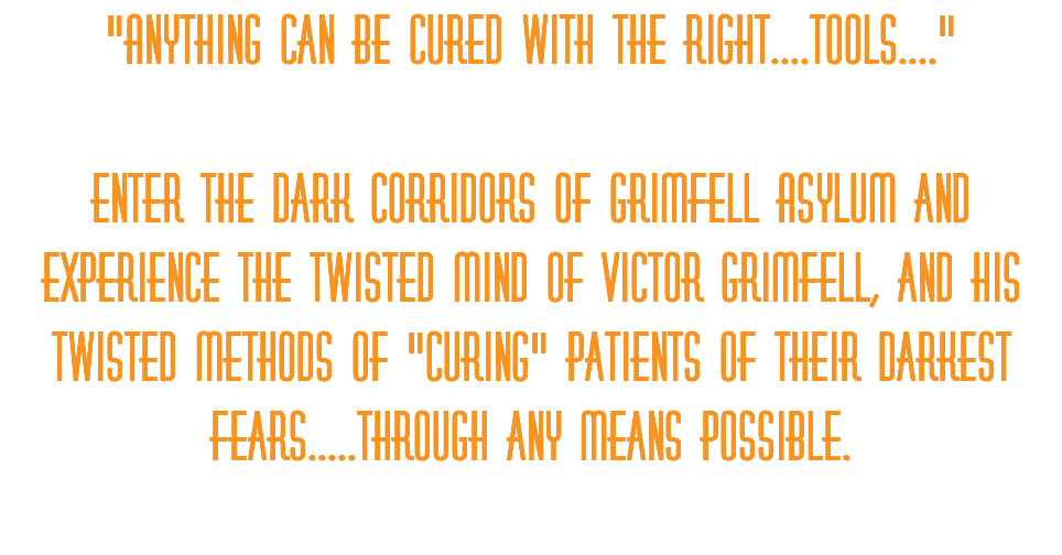"Anything can be cured with the right....tools...." Enter the dark corridors of Grimfell Asylum and experience the twisted mind of Victor Grimfell, and his twisted methods of "curing" patients of their darkest fears.....through any means possible. 