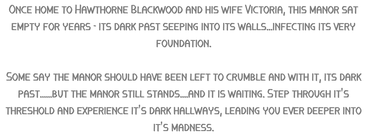 Once home to Hawthorne Blackwood and his wife Victoria, this manor sat empty for years - its dark past seeping into its walls...infecting its very foundation. Some say the manor should have been left to crumble and with it, its dark past......but the manor still stands....and it is waiting. Step through it's threshold and experience it's dark hallways, leading you ever deeper into it's madness.